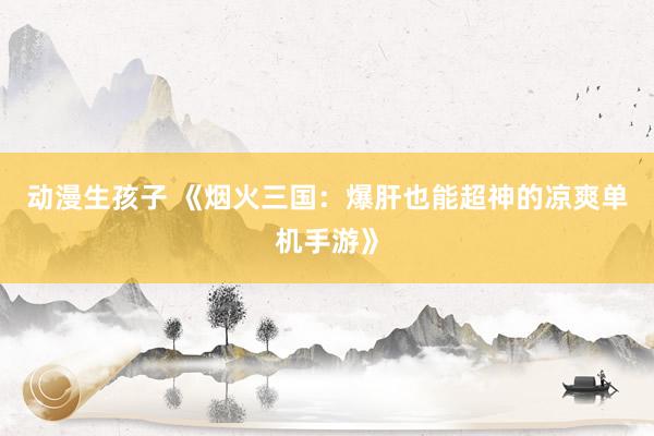 动漫生孩子 《烟火三国：爆肝也能超神的凉爽单机手游》