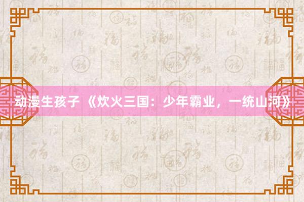 动漫生孩子 《炊火三国：少年霸业，一统山河》