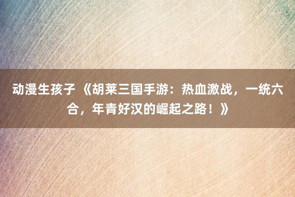 动漫生孩子 《胡莱三国手游：热血激战，一统六合，年青好汉的崛起之路！》