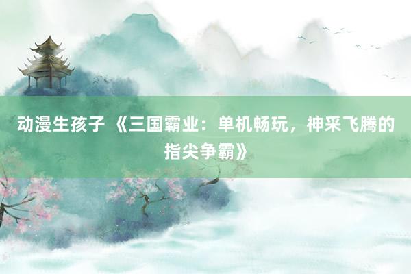 动漫生孩子 《三国霸业：单机畅玩，神采飞腾的指尖争霸》