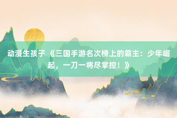 动漫生孩子 《三国手游名次榜上的霸主：少年崛起，一刀一将尽掌控！》