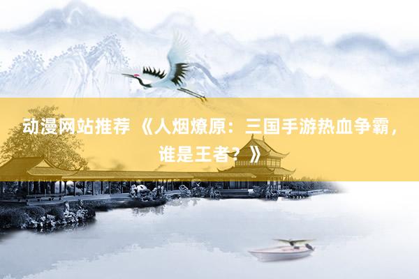 动漫网站推荐 《人烟燎原：三国手游热血争霸，谁是王者？》
