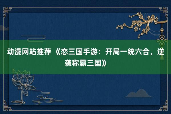 动漫网站推荐 《恋三国手游：开局一统六合，逆袭称霸三国》