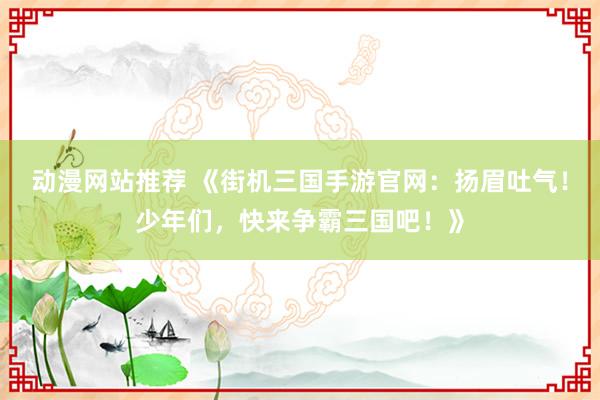 动漫网站推荐 《街机三国手游官网：扬眉吐气！少年们，快来争霸三国吧！》