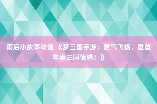 雨后小故事动漫 《梦三国手游：意气飞扬，重塑年青三国情感！》