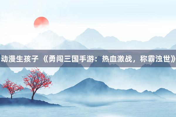 动漫生孩子 《勇闯三国手游：热血激战，称霸浊世》