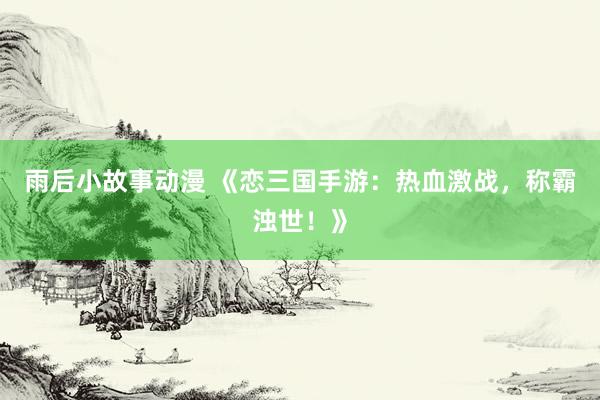 雨后小故事动漫 《恋三国手游：热血激战，称霸浊世！》