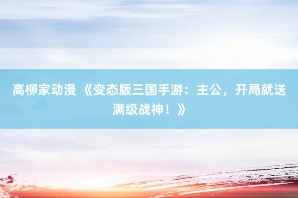 高柳家动漫 《变态版三国手游：主公，开局就送满级战神！》