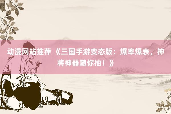 动漫网站推荐 《三国手游变态版：爆率爆表，神将神器随你抽！》