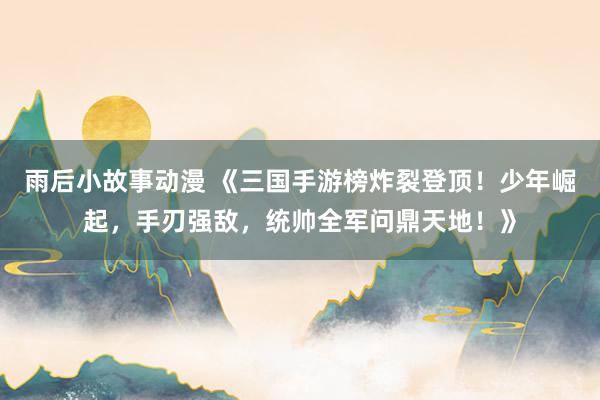 雨后小故事动漫 《三国手游榜炸裂登顶！少年崛起，手刃强敌，统帅全军问鼎天地！》