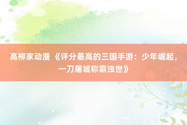 高柳家动漫 《评分最高的三国手游：少年崛起，一刀屠城称霸浊世》