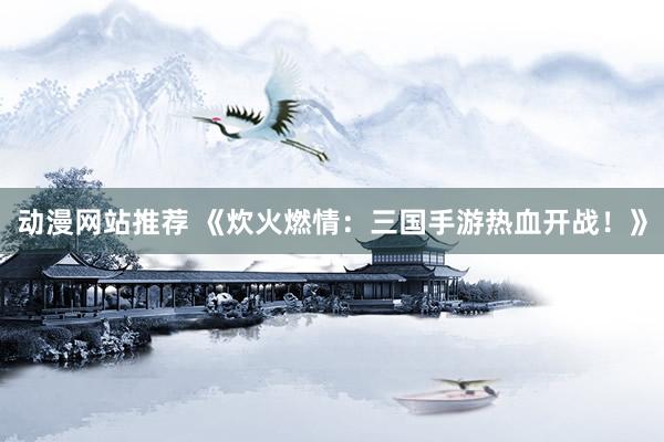 动漫网站推荐 《炊火燃情：三国手游热血开战！》