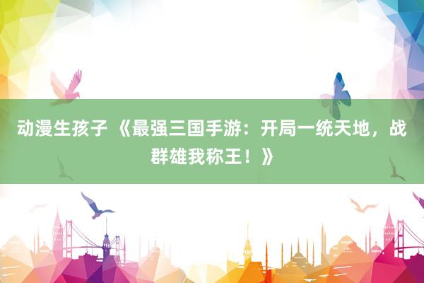动漫生孩子 《最强三国手游：开局一统天地，战群雄我称王！》