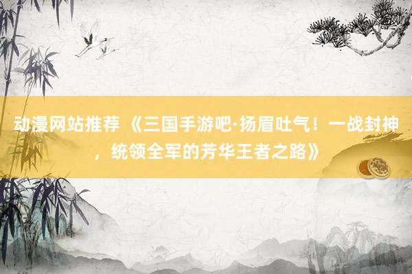 动漫网站推荐 《三国手游吧·扬眉吐气！一战封神，统领全军的芳华王者之路》