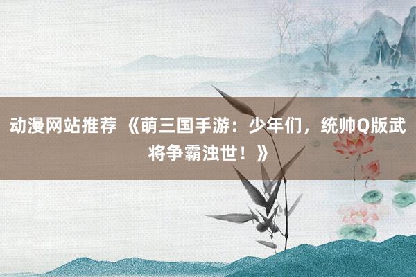 动漫网站推荐 《萌三国手游：少年们，统帅Q版武将争霸浊世！》