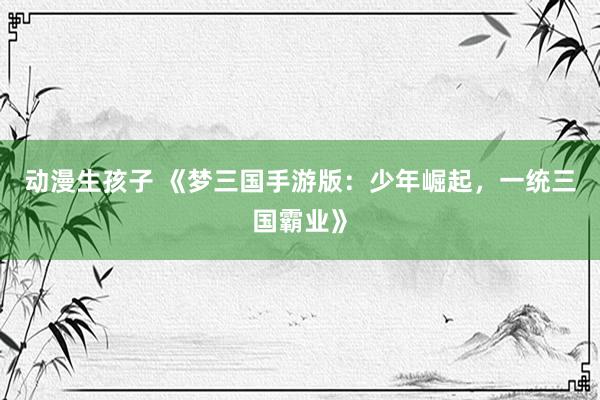 动漫生孩子 《梦三国手游版：少年崛起，一统三国霸业》