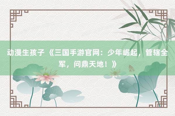 动漫生孩子 《三国手游官网：少年崛起，管辖全军，问鼎天地！》