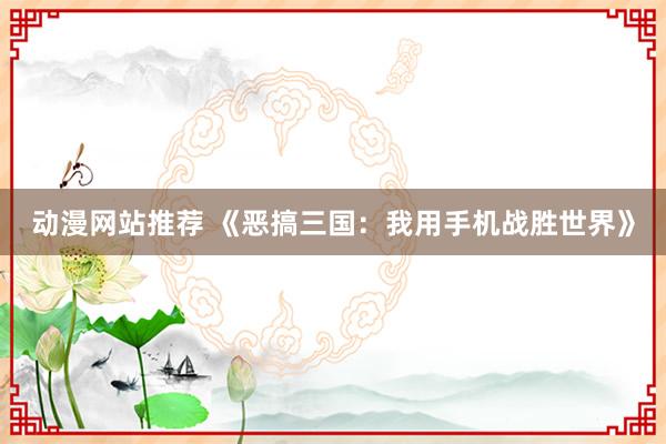 动漫网站推荐 《恶搞三国：我用手机战胜世界》