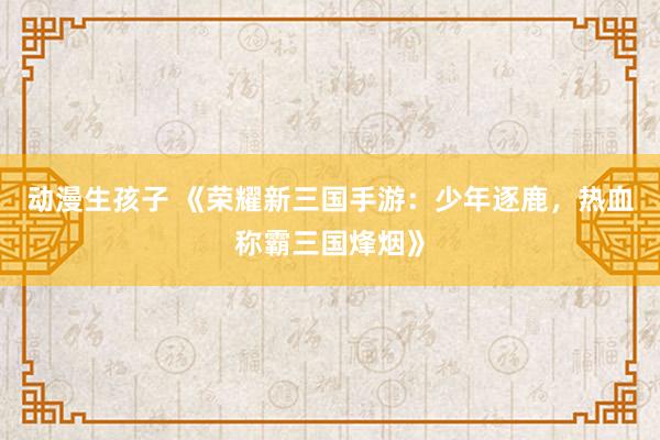 动漫生孩子 《荣耀新三国手游：少年逐鹿，热血称霸三国烽烟》