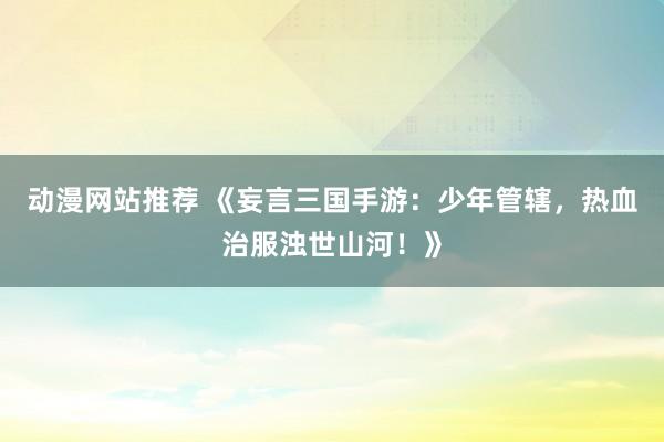 动漫网站推荐 《妄言三国手游：少年管辖，热血治服浊世山河！》