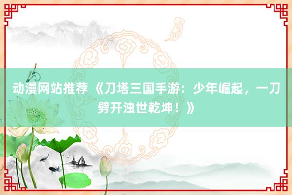 动漫网站推荐 《刀塔三国手游：少年崛起，一刀劈开浊世乾坤！》