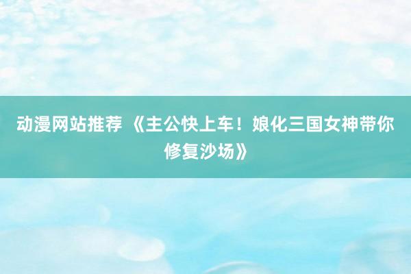 动漫网站推荐 《主公快上车！娘化三国女神带你修复沙场》