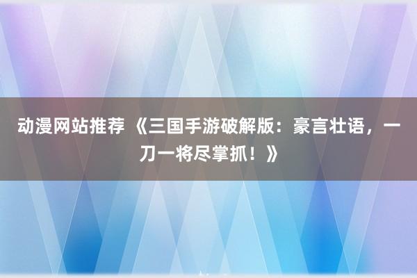 动漫网站推荐 《三国手游破解版：豪言壮语，一刀一将尽掌抓！》