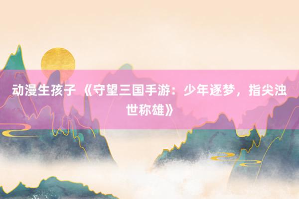 动漫生孩子 《守望三国手游：少年逐梦，指尖浊世称雄》