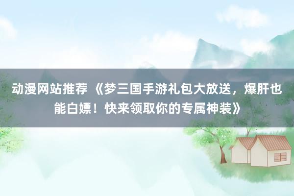 动漫网站推荐 《梦三国手游礼包大放送，爆肝也能白嫖！快来领取你的专属神装》