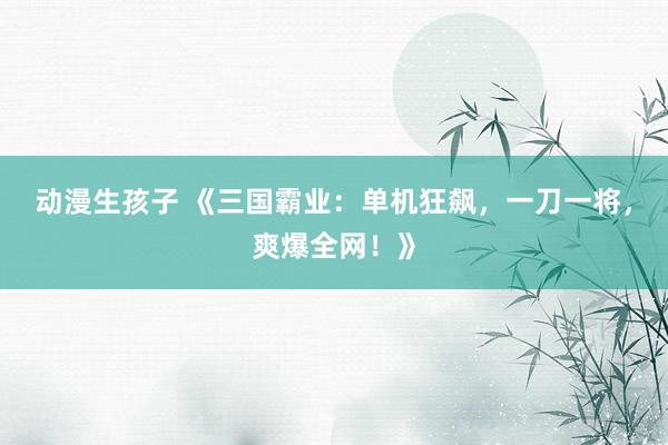动漫生孩子 《三国霸业：单机狂飙，一刀一将，爽爆全网！》