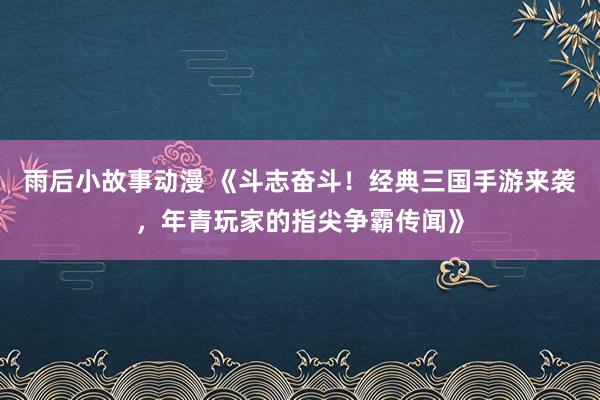 雨后小故事动漫 《斗志奋斗！经典三国手游来袭，年青玩家的指尖争霸传闻》