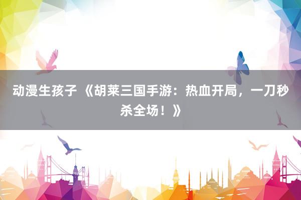 动漫生孩子 《胡莱三国手游：热血开局，一刀秒杀全场！》