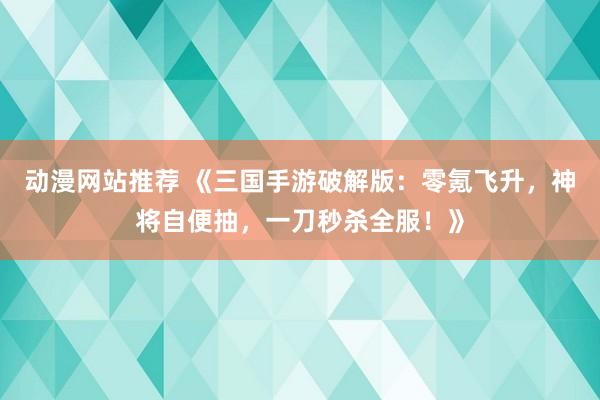 动漫网站推荐 《三国手游破解版：零氪飞升，神将自便抽，一刀秒杀全服！》
