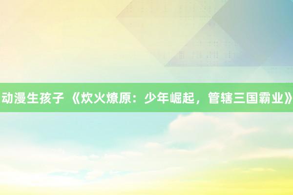 动漫生孩子 《炊火燎原：少年崛起，管辖三国霸业》