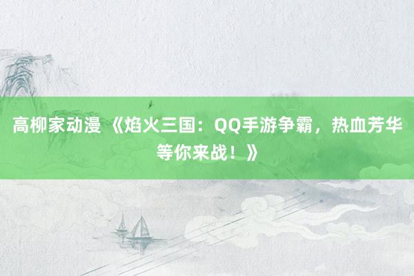 高柳家动漫 《焰火三国：QQ手游争霸，热血芳华等你来战！》