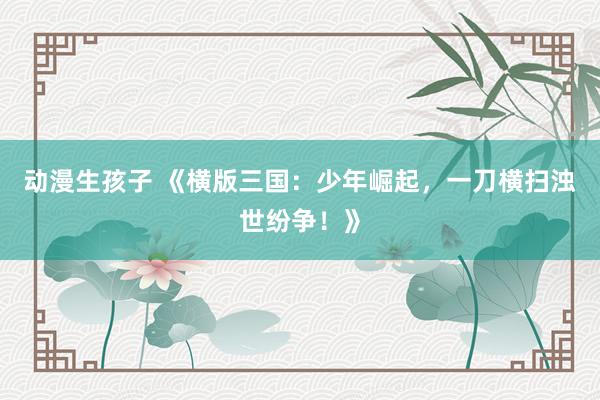 动漫生孩子 《横版三国：少年崛起，一刀横扫浊世纷争！》