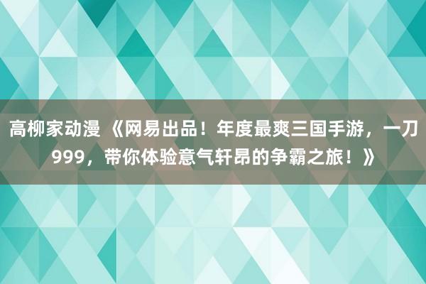 高柳家动漫 《网易出品！年度最爽三国手游，一刀999，带你体验意气轩昂的争霸之旅！》