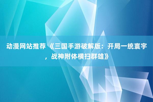 动漫网站推荐 《三国手游破解版：开局一统寰宇，战神附体横扫群雄》