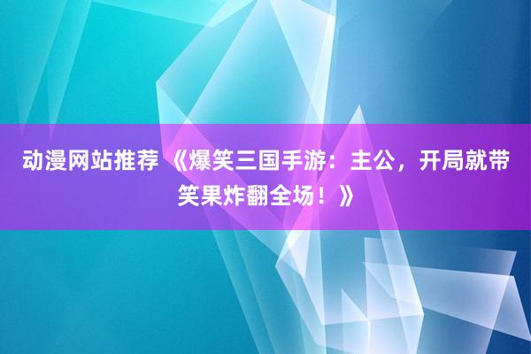 动漫网站推荐 《爆笑三国手游：主公，开局就带笑果炸翻全场！》
