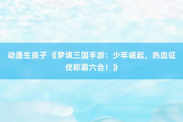 动漫生孩子 《梦境三国手游：少年崛起，热血征伐称霸六合！》