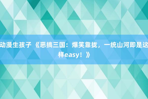 动漫生孩子 《恶搞三国：爆笑靠拢，一统山河即是这样easy！》