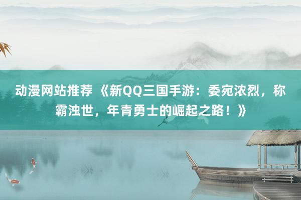 动漫网站推荐 《新QQ三国手游：委宛浓烈，称霸浊世，年青勇士的崛起之路！》