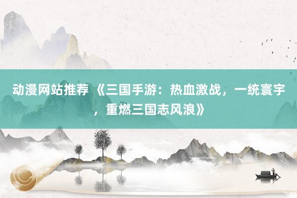 动漫网站推荐 《三国手游：热血激战，一统寰宇，重燃三国志风浪》