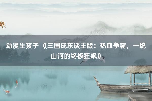 动漫生孩子 《三国成东谈主版：热血争霸，一统山河的终极狂飙》