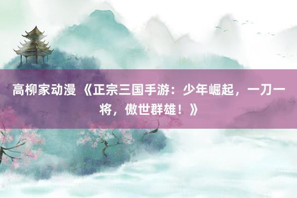 高柳家动漫 《正宗三国手游：少年崛起，一刀一将，傲世群雄！》