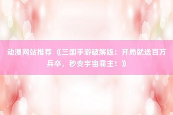 动漫网站推荐 《三国手游破解版：开局就送百万兵卒，秒变宇宙霸主！》