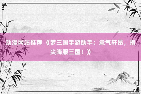 动漫网站推荐 《梦三国手游助手：意气轩昂，指尖降服三国！》
