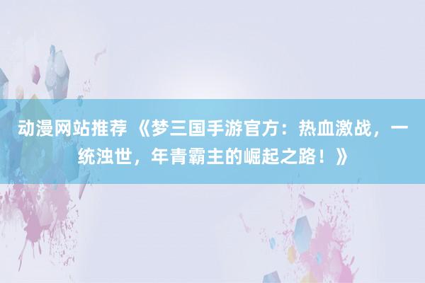动漫网站推荐 《梦三国手游官方：热血激战，一统浊世，年青霸主的崛起之路！》