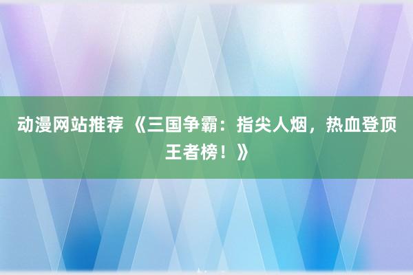 动漫网站推荐 《三国争霸：指尖人烟，热血登顶王者榜！》