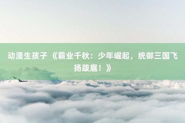 动漫生孩子 《霸业千秋：少年崛起，统御三国飞扬跋扈！》
